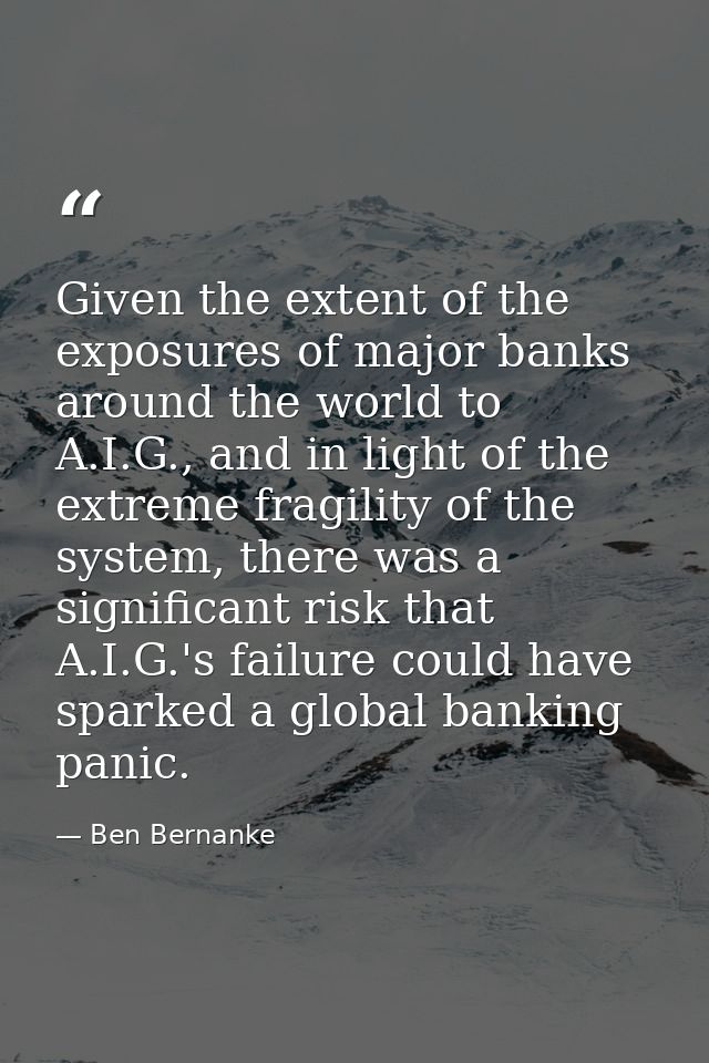 Given the extent of the exposures of major banks around the world to A.I.G., and in light of the extreme fragility of th — Ben Bernanke