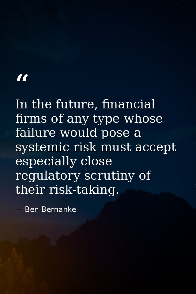 In the future, financial firms of any type whose failure would pose a systemic risk must accept especially close regulat — Ben Bernanke