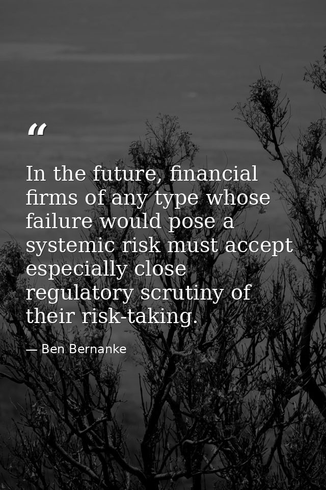 In the future, financial firms of any type whose failure would pose a systemic risk must accept especially close regulat — Ben Bernanke