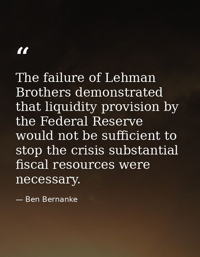 The failure of Lehman Brothers demonstrated that liquidity provision by the Federal Reserve would not be sufficient to s — Ben Bernanke