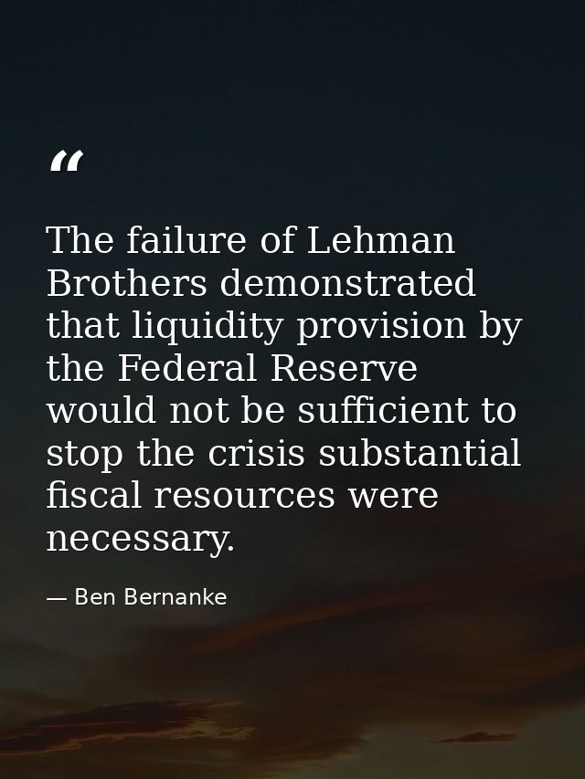 The failure of Lehman Brothers demonstrated that liquidity provision by the Federal Reserve would not be sufficient to s — Ben Bernanke