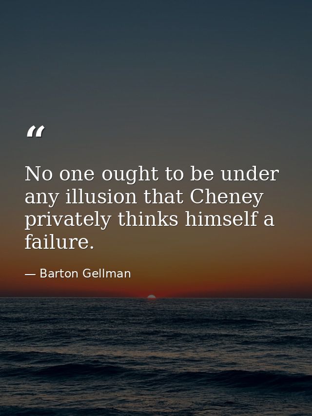 No one ought to be under any illusion that Cheney privately thinks himself a failure. — Barton Gellman