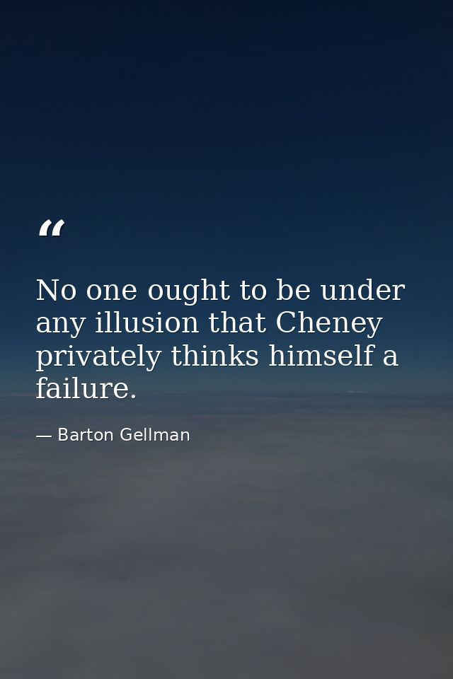 No one ought to be under any illusion that Cheney privately thinks himself a failure. — Barton Gellman