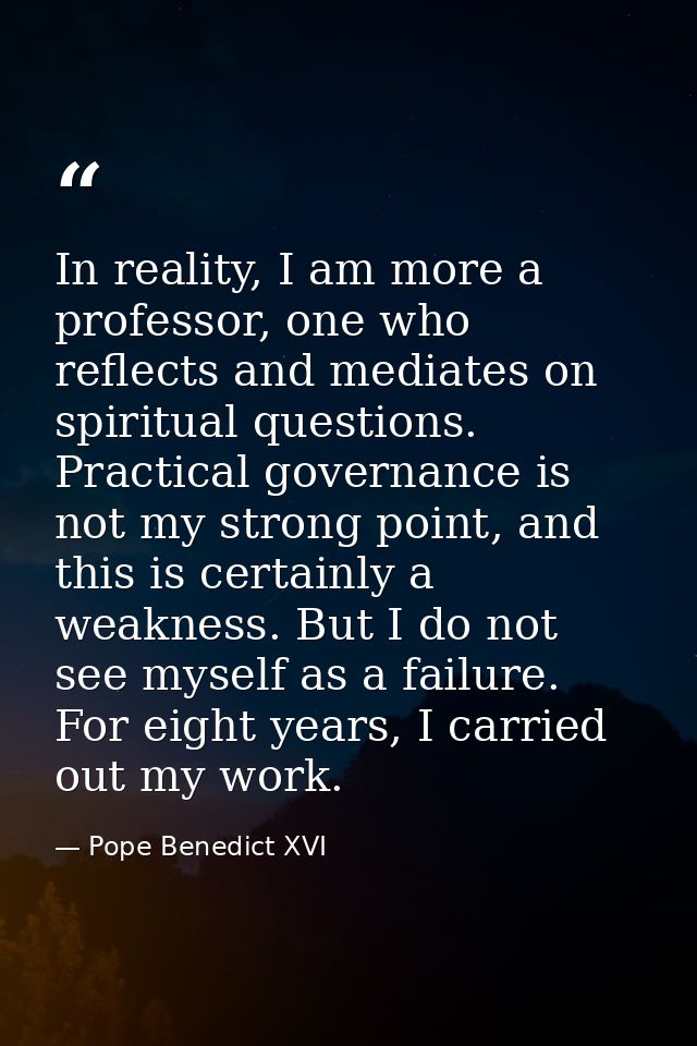 In reality, I am more a professor, one who reflects and mediates on spiritual questions. Practical governance is not my  — Pope Benedict XVI