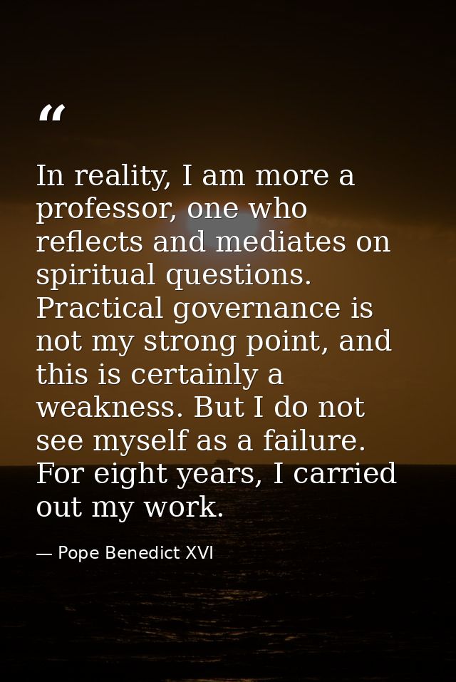 In reality, I am more a professor, one who reflects and mediates on spiritual questions. Practical governance is not my  — Pope Benedict XVI