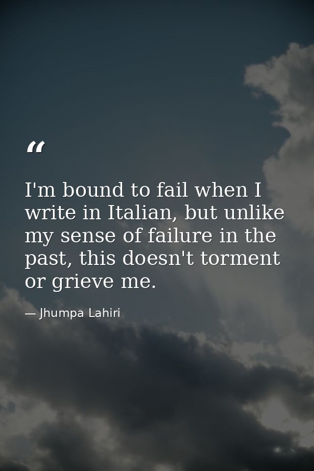 I'm bound to fail when I write in Italian, but unlike my sense of failure in the past, this doesn't torment or grieve me — Jhumpa Lahiri