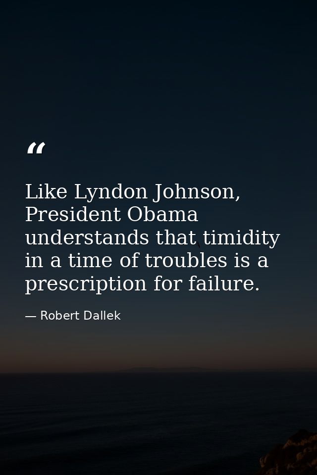 Like Lyndon Johnson, President Obama understands that timidity in a time of troubles is a prescription for failure. — Robert Dallek