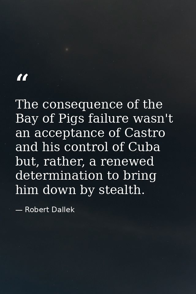The consequence of the Bay of Pigs failure wasn't an acceptance of Castro and his control of Cuba but, rather, a renewed — Robert Dallek