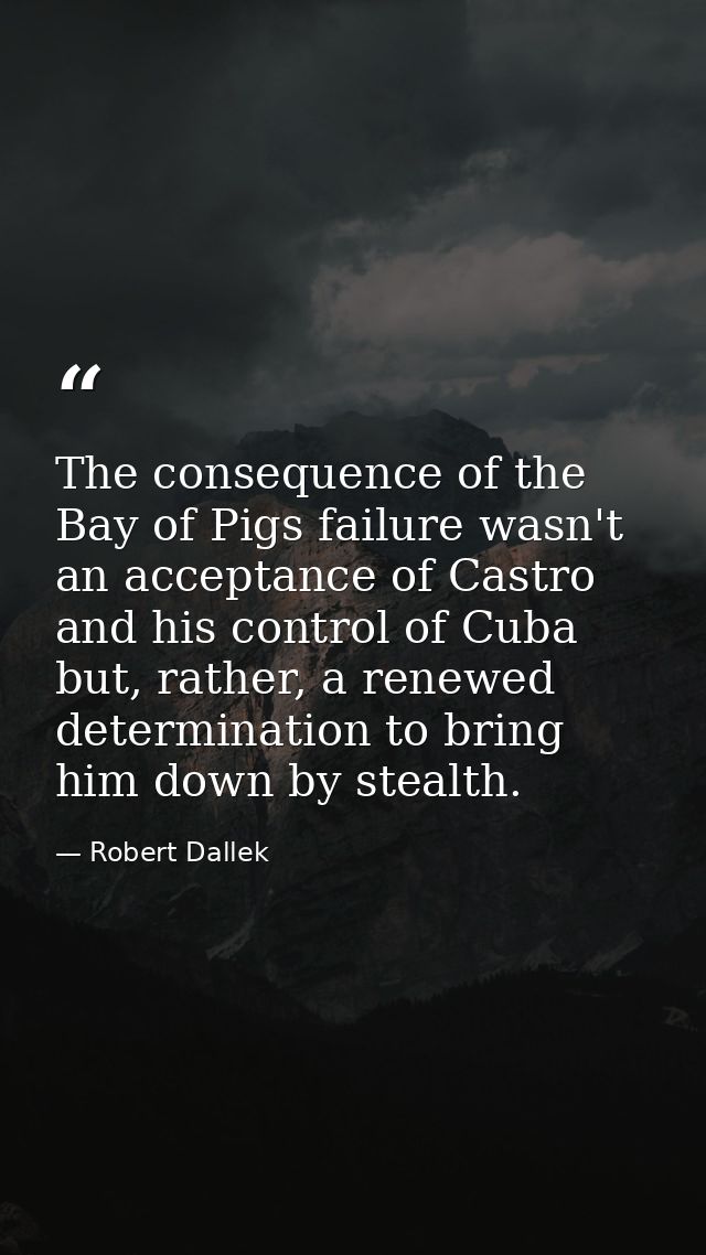 The consequence of the Bay of Pigs failure wasn't an acceptance of Castro and his control of Cuba but, rather, a renewed — Robert Dallek