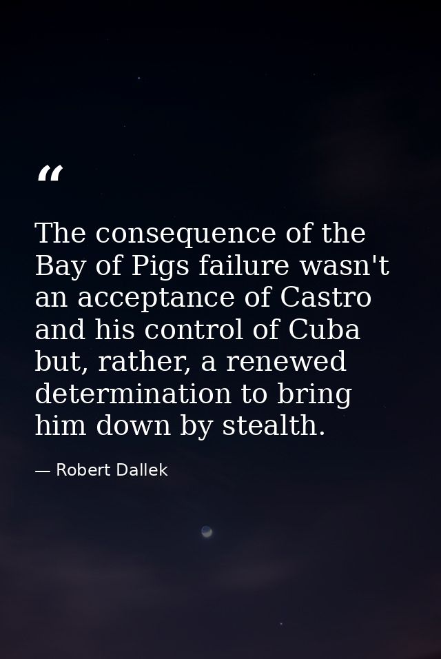 The consequence of the Bay of Pigs failure wasn't an acceptance of Castro and his control of Cuba but, rather, a renewed — Robert Dallek