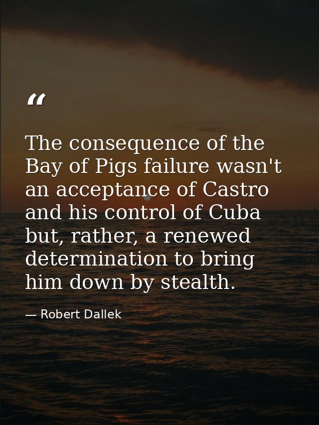 The consequence of the Bay of Pigs failure wasn't an acceptance of Castro and his control of Cuba but, rather, a renewed — Robert Dallek