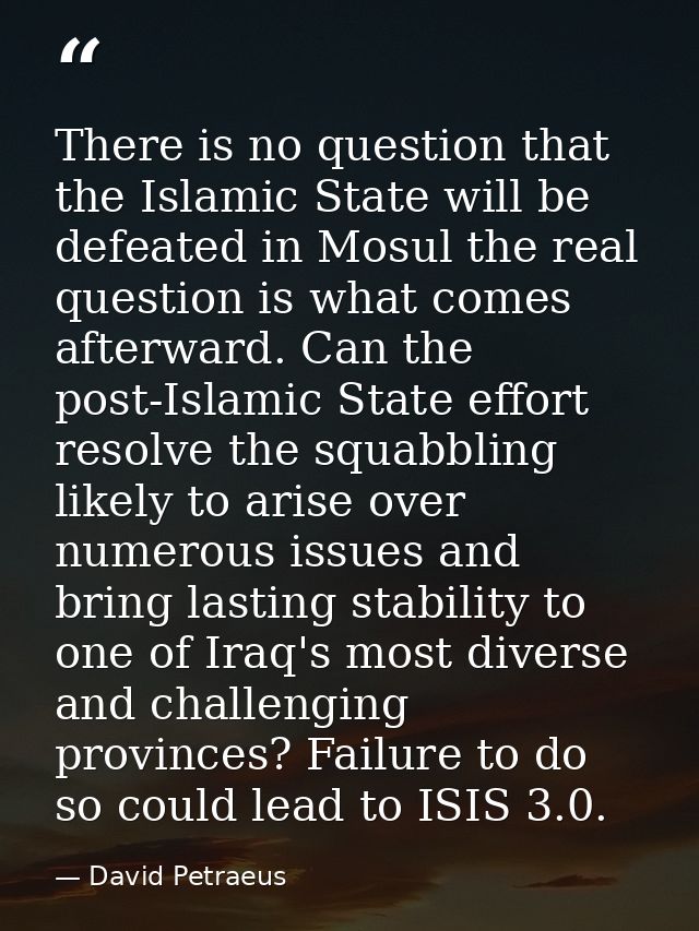 There is no question that the Islamic State will be defeated in Mosul the real question is what comes afterward. Can the — David Petraeus