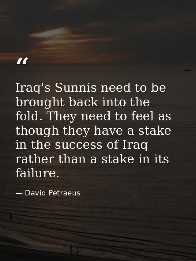 Iraq's Sunnis need to be brought back into the fold. They need to feel as though they have a stake in the success of Ira — David Petraeus