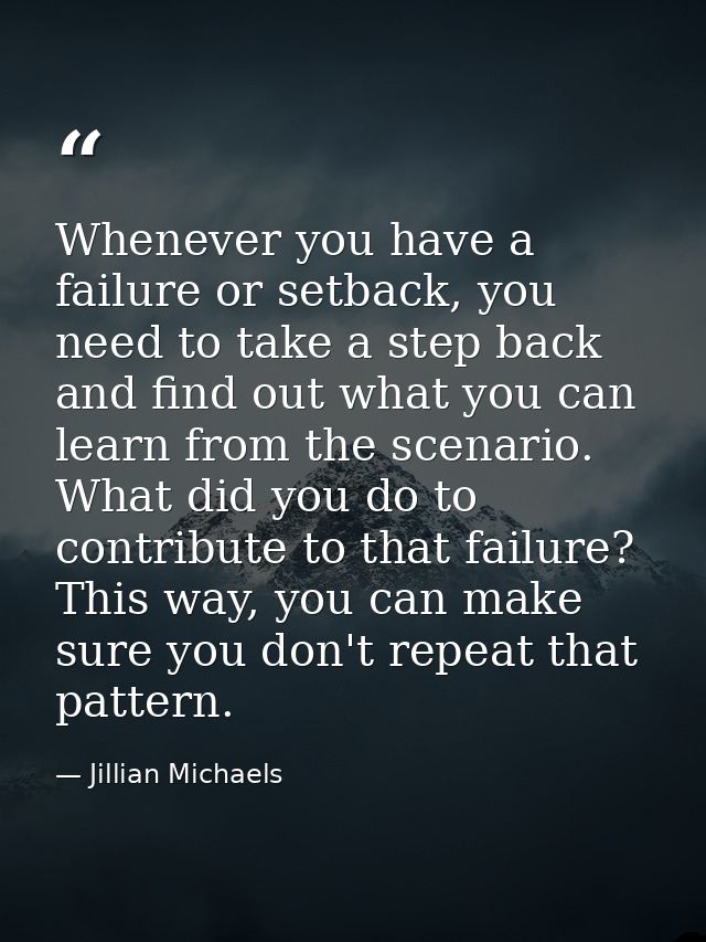 Whenever you have a failure or setback, you need to take a step back and find out what you can learn from the scenario.  — Jillian Michaels