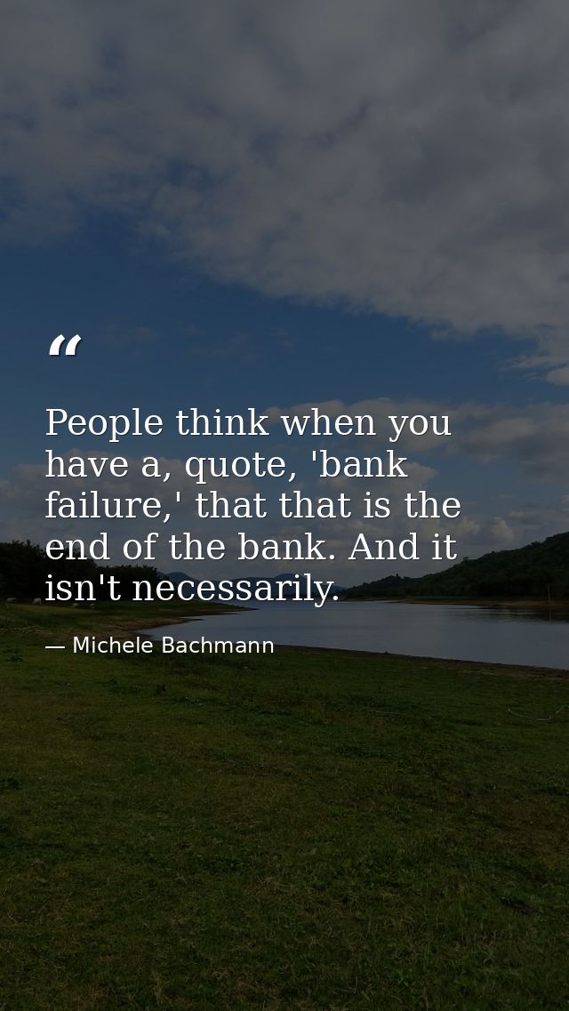 People think when you have a, quote, 'bank failure,' that that is the end of the bank. And it isn't necessarily. — Michele Bachmann