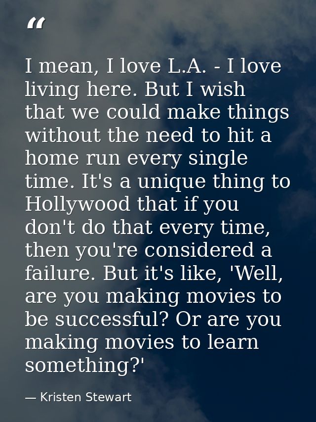 I mean, I love L.A. - I love living here. But I wish that we could make things without the need to hit a home run every  — Kristen Stewart