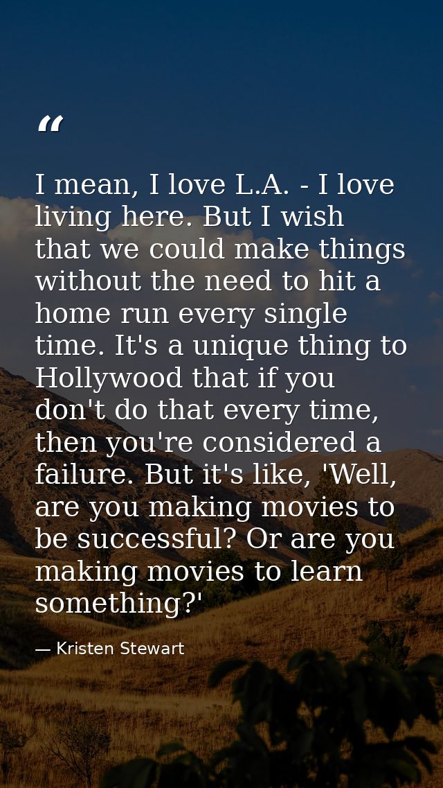 I mean, I love L.A. - I love living here. But I wish that we could make things without the need to hit a home run every  — Kristen Stewart
