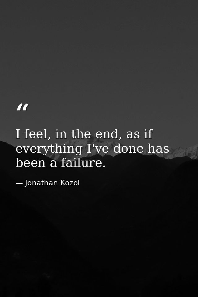 I feel, in the end, as if everything I've done has been a failure. — Jonathan Kozol
