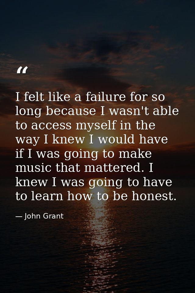 I felt like a failure for so long because I wasn't able to access myself in the way I knew I would have if I was going t — John Grant