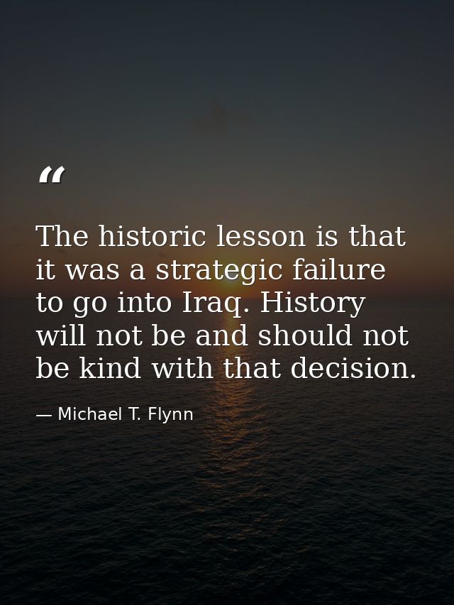 The historic lesson is that it was a strategic failure to go into Iraq. History will not be and should not be kind with  — Michael T. Flynn