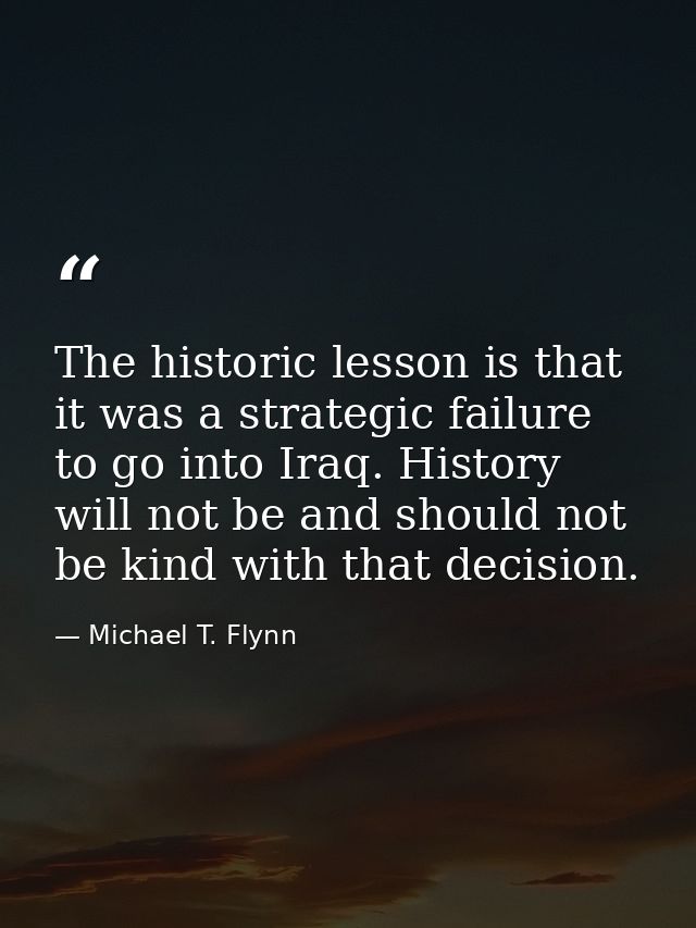 The historic lesson is that it was a strategic failure to go into Iraq. History will not be and should not be kind with  — Michael T. Flynn