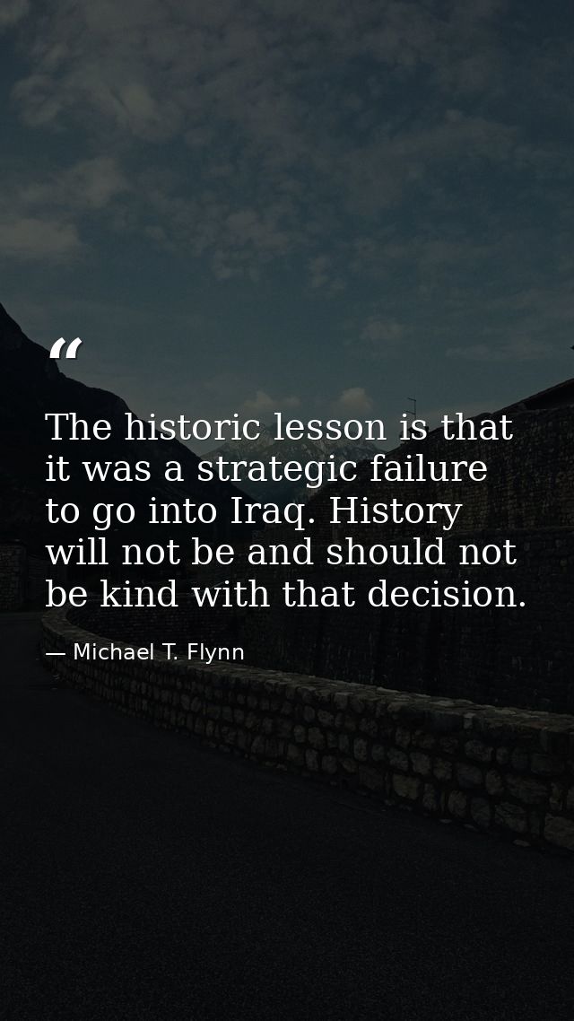 The historic lesson is that it was a strategic failure to go into Iraq. History will not be and should not be kind with  — Michael T. Flynn