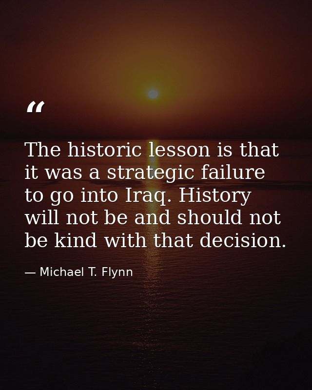 The historic lesson is that it was a strategic failure to go into Iraq. History will not be and should not be kind with  — Michael T. Flynn