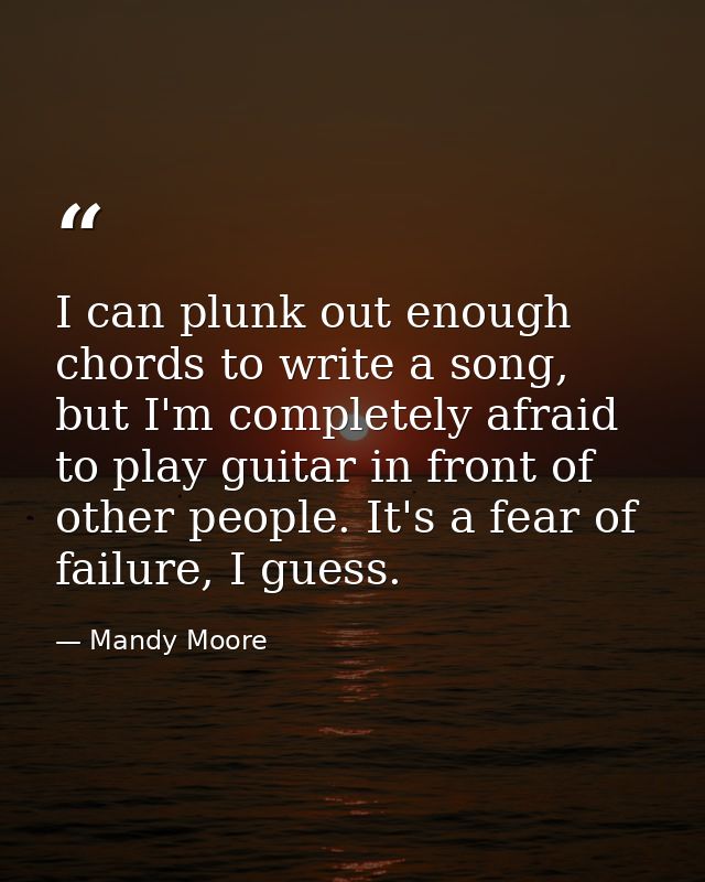 I can plunk out enough chords to write a song, but I'm completely afraid to play guitar in front of other people. It's a — Mandy Moore