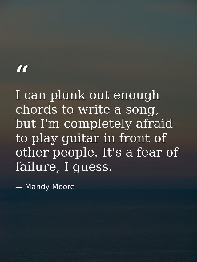 I can plunk out enough chords to write a song, but I'm completely afraid to play guitar in front of other people. It's a — Mandy Moore