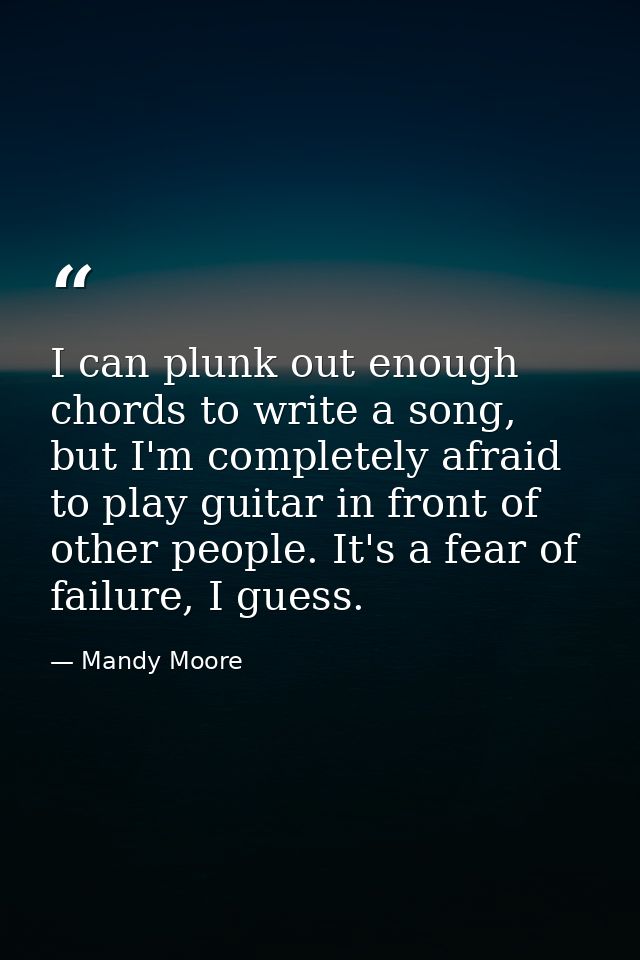 I can plunk out enough chords to write a song, but I'm completely afraid to play guitar in front of other people. It's a — Mandy Moore