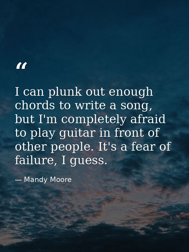 I can plunk out enough chords to write a song, but I'm completely afraid to play guitar in front of other people. It's a — Mandy Moore