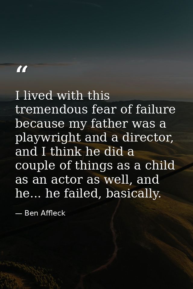 I lived with this tremendous fear of failure because my father was a playwright and a director, and I think he did a cou — Ben Affleck