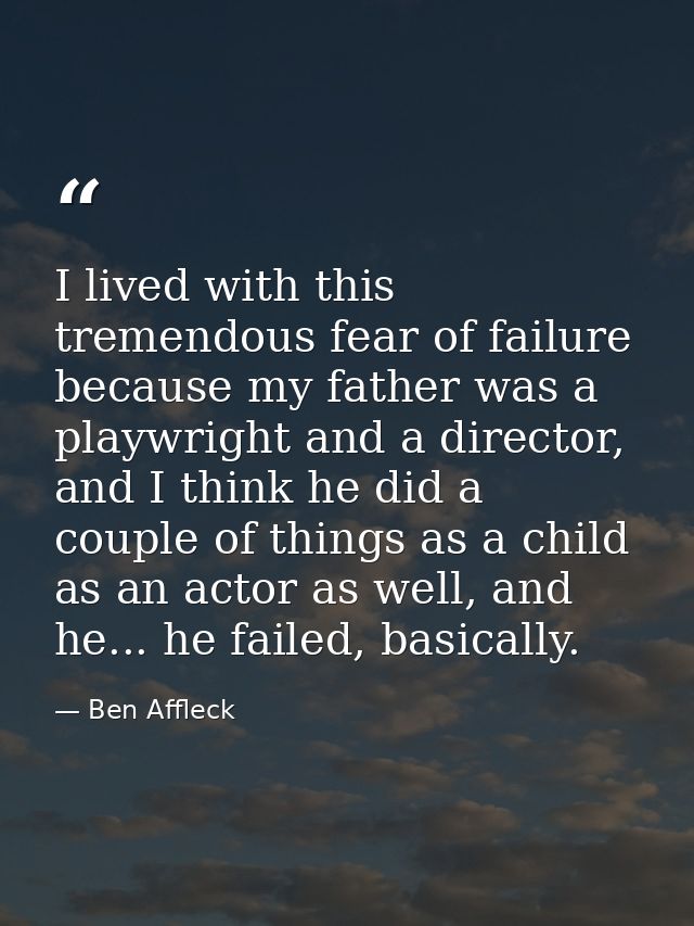 I lived with this tremendous fear of failure because my father was a playwright and a director, and I think he did a cou — Ben Affleck