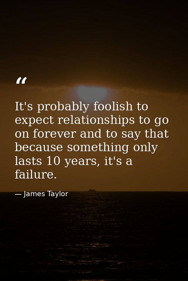 It's probably foolish to expect relationships to go on forever and to say that because something only lasts 10 years, it — James Taylor
