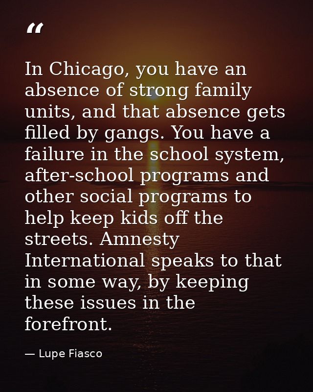 In Chicago, you have an absence of strong family units, and that absence gets filled by gangs. You have a failure in the — Lupe Fiasco