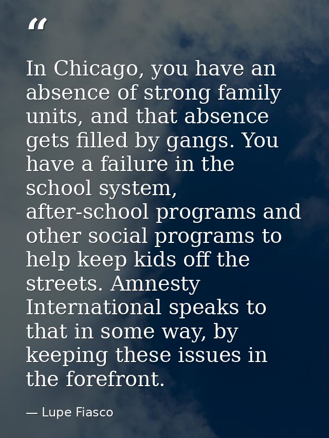 In Chicago, you have an absence of strong family units, and that absence gets filled by gangs. You have a failure in the — Lupe Fiasco