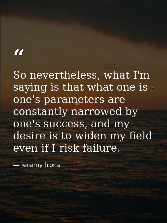 So nevertheless, what I'm saying is that what one is - one's parameters are constantly narrowed by one's success, and my — Jeremy Irons