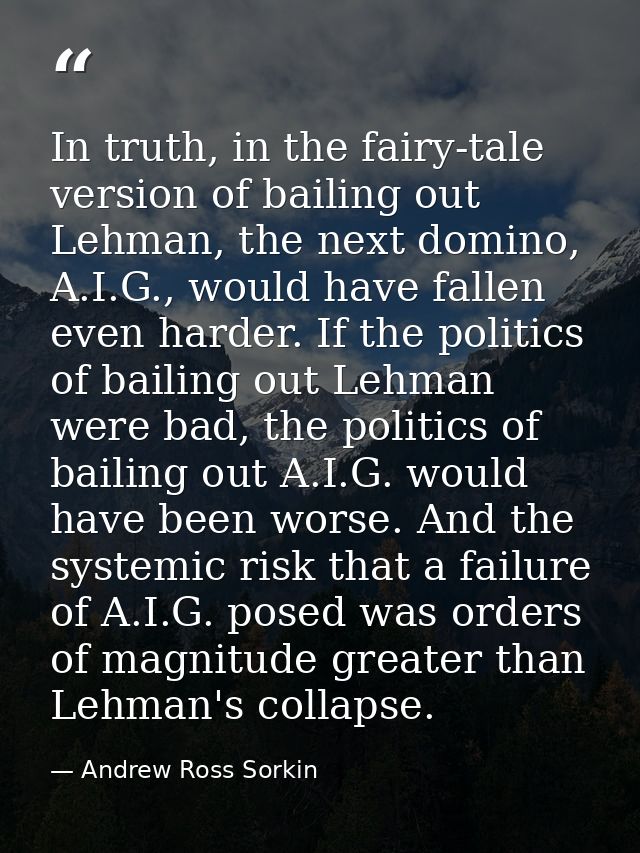 In truth, in the fairy-tale version of bailing out Lehman, the next domino, A.I.G., would have fallen even harder. If th — Andrew Ross Sorkin