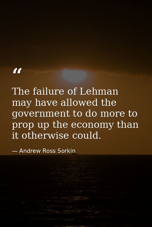 The failure of Lehman may have allowed the government to do more to prop up the economy than it otherwise could. — Andrew Ross Sorkin