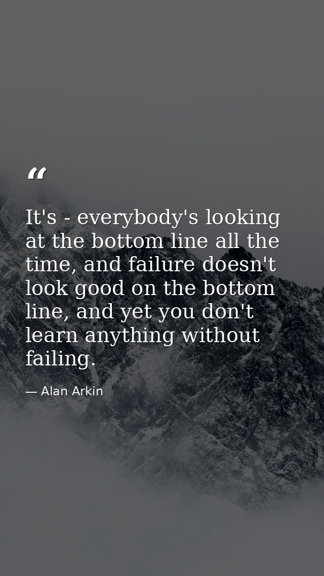 It's - everybody's looking at the bottom line all the time, and failure doesn't look good on the bottom line, and yet yo — Alan Arkin