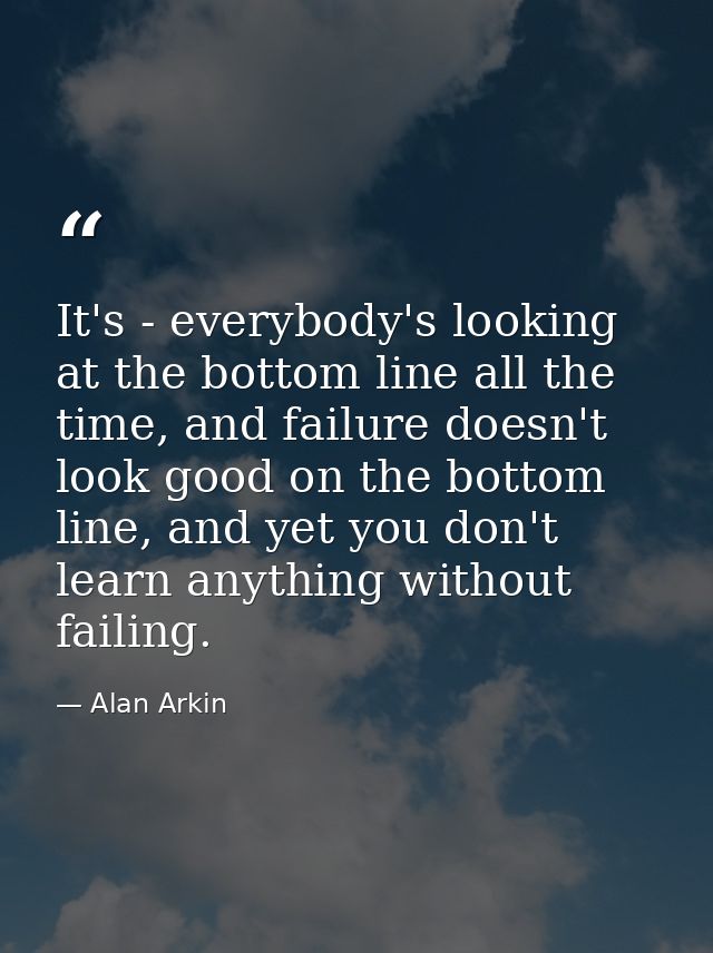 It's - everybody's looking at the bottom line all the time, and failure doesn't look good on the bottom line, and yet yo — Alan Arkin
