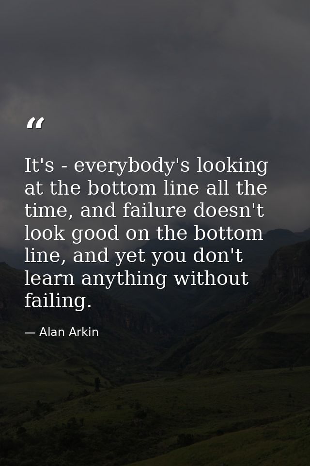 It's - everybody's looking at the bottom line all the time, and failure doesn't look good on the bottom line, and yet yo — Alan Arkin