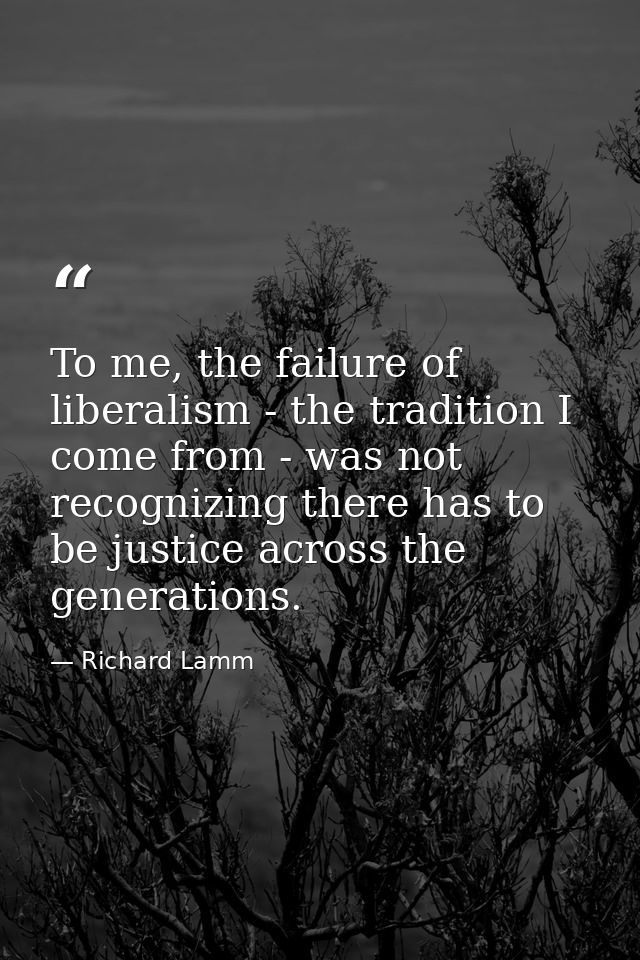 To me, the failure of liberalism - the tradition I come from - was not recognizing there has to be justice across the ge — Richard Lamm