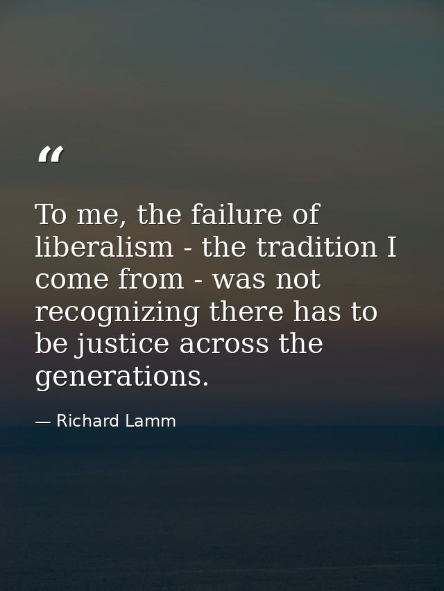 To me, the failure of liberalism - the tradition I come from - was not recognizing there has to be justice across the ge — Richard Lamm