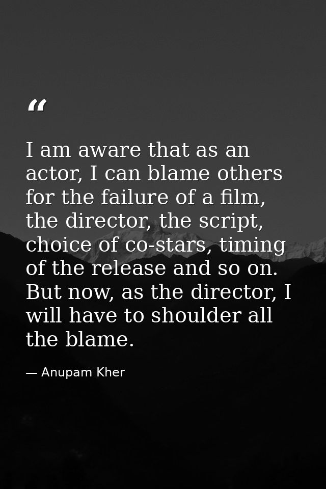 I am aware that as an actor, I can blame others for the failure of a film, the director, the script, choice of co-stars, — Anupam Kher
