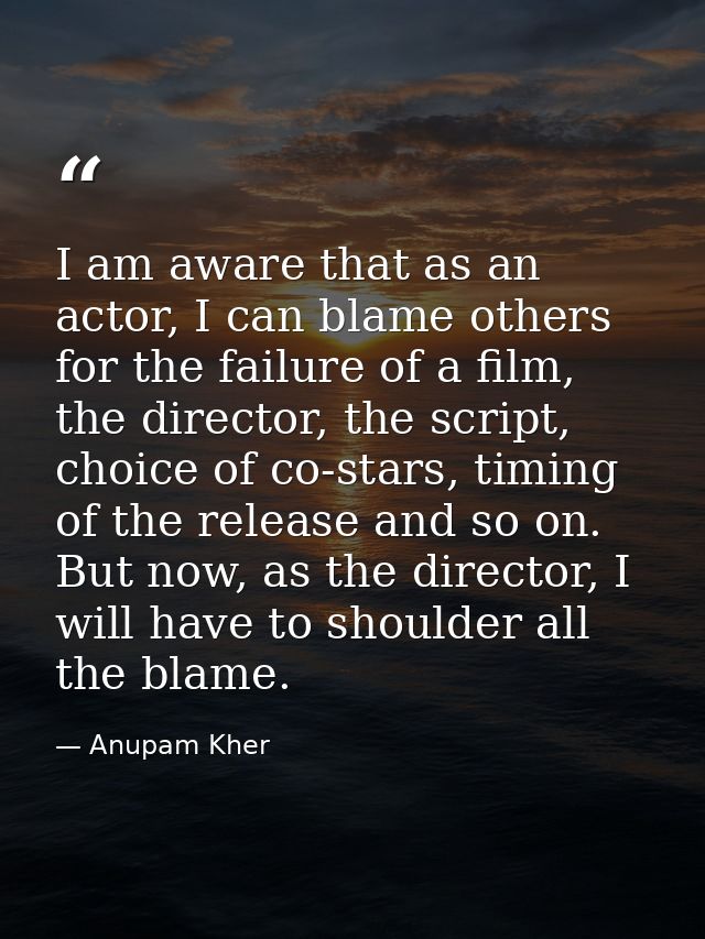 I am aware that as an actor, I can blame others for the failure of a film, the director, the script, choice of co-stars, — Anupam Kher