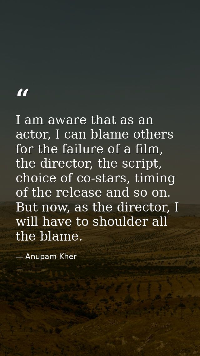 I am aware that as an actor, I can blame others for the failure of a film, the director, the script, choice of co-stars, — Anupam Kher