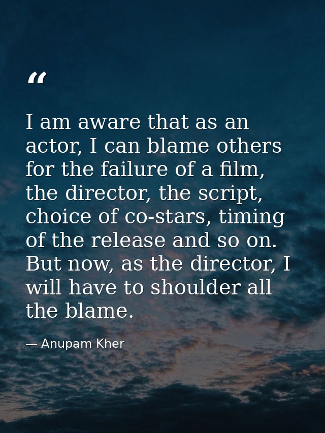 I am aware that as an actor, I can blame others for the failure of a film, the director, the script, choice of co-stars, — Anupam Kher