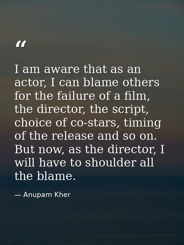 I am aware that as an actor, I can blame others for the failure of a film, the director, the script, choice of co-stars, — Anupam Kher