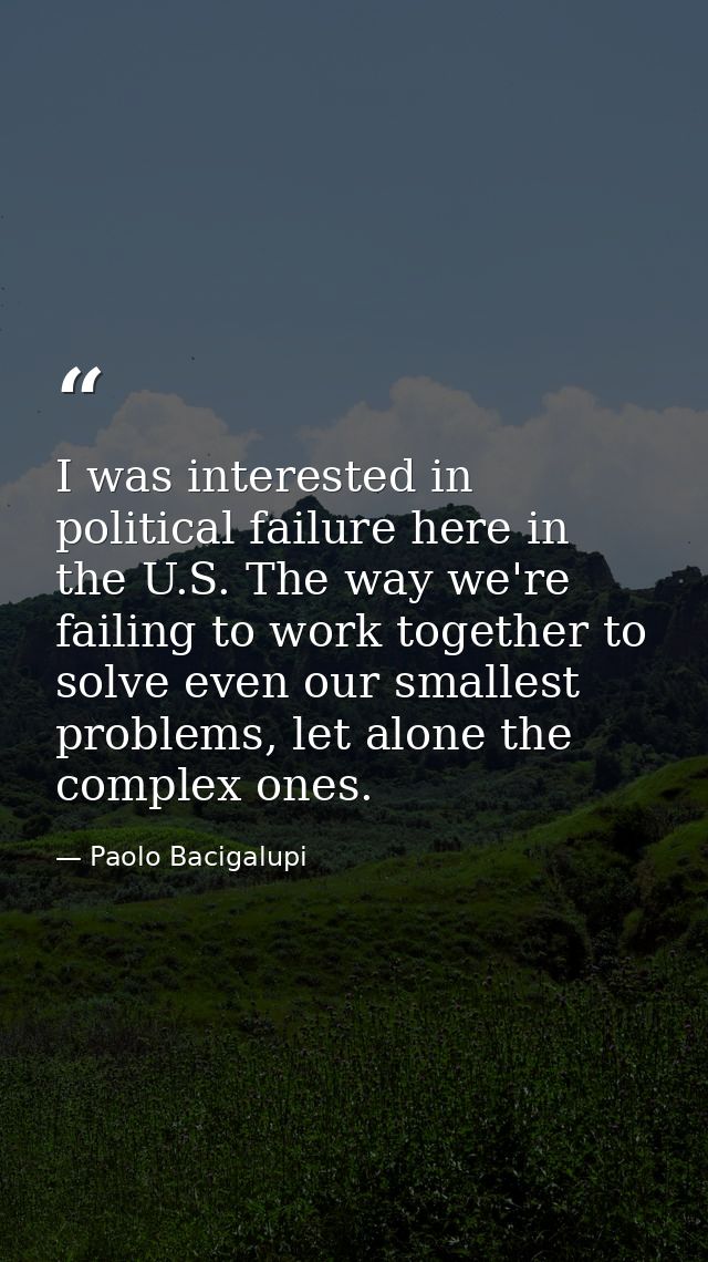 I was interested in political failure here in the U.S. The way we're failing to work together to solve even our smallest — Paolo Bacigalupi